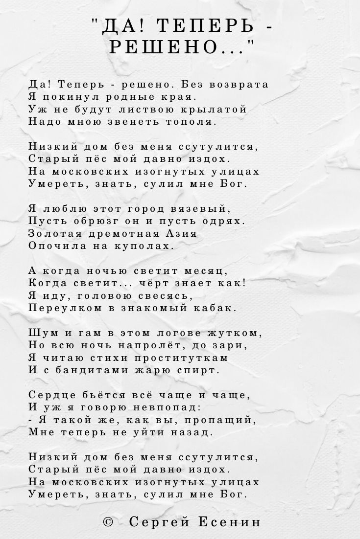Да! Теперь - решено. Без возврата Я покинул родные края. Уж не будут листвою крылатой Надо мною звенеть тополя. Низкий дом без меня ссутулится, Старый пёс мой давно издох. На московских изогнутых улицах Умереть, знать, сулил мне Бог. Я люблю этот город вязевый, Пусть обрюзг он и пусть одрях. Золотая дремотная Азия Опочила на куполах. А когда ночью светит месяц, Когда светит... чёрт знает как! Я иду, головою свесясь, Переулком в знакомый кабак. Шум и гам в этом логове жутком, Но всю ночь напролёт, до зари, Я читаю стихи проституткам И с бандитами жарю спирт. Сердце бьётся всё чаще и чаще, И уж я говорю невпопад: - Я такой же, как вы, пропащий, Мне теперь не уйти назад. Низкий дом без меня ссутулится, Старый пёс мой давно издох. На московских изогнутых улицах Умереть, знать, сулил мне Бог.