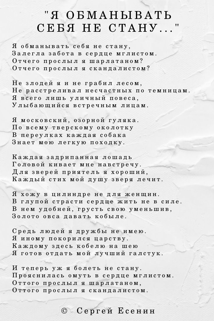 Я обманывать себя не стану, Залегла забота в сердце мглистом. Отчего прослыл я шарлатаном? Отчего прослыл я скандалистом? Не злодей я и не грабил лесом, Не расстреливал несчастных по темницам. Я всего лишь уличный повеса, Улыбающийся встречным лицам. Я московский, озорной гуляка. По всему тверскому околотку В переулках каждая собака Знает мою легкую походку. Каждая задрипанная лошадь Головой кивает мне навстречу. Для зверей приятель я хороший, Каждый стих мой душу зверя лечит. Я хожу в цилиндре не для женщин. В глупой страсти сердце жить не в силе. В нем удобней, грусть свою уменьшив, Золото овса давать кобыле. Средь людей я дружбы не имею. Я иному покорился царству. Каждому здесь кобелю на шею Я готов отдать мой лучший галстук. И теперь уж я болеть не стану. Прояснилась омуть в сердце мглистом. Оттого прослыл я шарлатаном, Оттого прослыл я скандалистом.